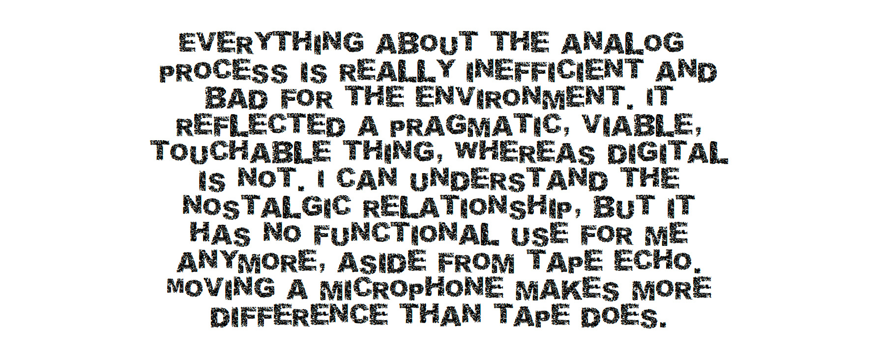 Everything about the analog process is really inefficient and bad for the environment. It reflected a pragmatic, viable, touchable thing, whereas digital is not. I can understand the nostalgic relationship, but it has no functional use for me anymore, aside from tape echo. Moving a microphone makes more difference than tape does.