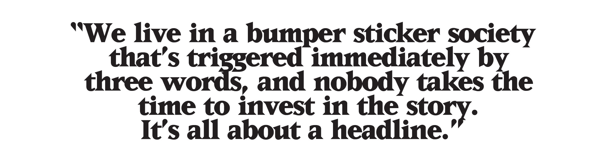 We live in a bumper sticker society that's triggered immediately by three words, and nobody takes the time to invest in the story. It's all about a headline.