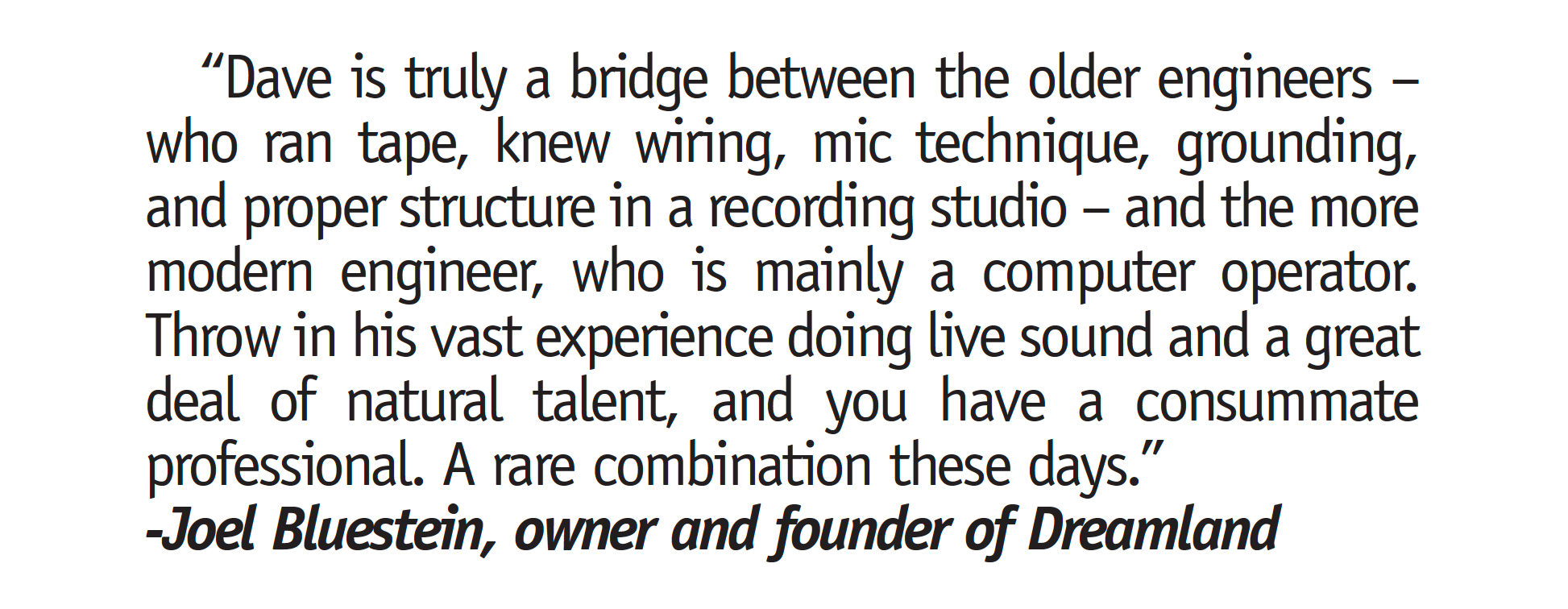 "Dave is truly a bridge between the older engineers - who ran tape, knew wiring, mic technique, grounding, and proper structure in a recording studio - and the more modern engineer, who is mainly a computer operator. Throw in his vast experience doing live sound and a great deal of natural talent, and you have a consummate professional. A rare combination these days." -Joel Bluestein, owner and founder of Dreamland"