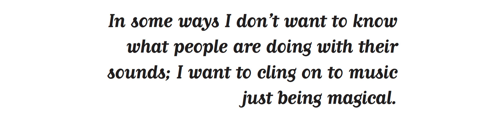 In some ways I don't want to know what people are doing with their sounds; I want to cling on to music just being magical